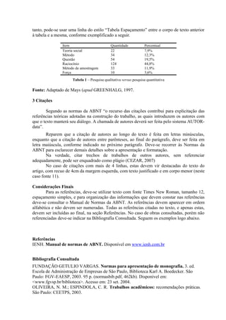 tanto, pode-se usar uma linha do estilo “Tabela Espaçamento” entre o corpo de texto anterior
à tabela e a mesma, conforme exemplificado a seguir.
Item Quantidade Percentual
Teoria social 22 7,9%
Método 34 12,3%
Questão 54 19,5%
Raciocínio 124 44,8%
Método de amostragem 33 11,9%
Força 10 3,6%
Tabela 1 – Pesquisa qualitativa versus pesquisa quantitativa
Fonte: Adaptado de Mays (apud GREENHALG, 1997.
3 Citações
Segundo as normas da ABNT “o recurso das citações contribui para explicitação das
referências teóricas adotadas na construção do trabalho, as quais introduzem os autores com
que o texto manterá seu diálogo. A chamada de autores deverá ser feita pelo sistema AUTOR-
data”.
Reparem que a citação de autores ao longo do texto é feita em letras minúsculas,
enquanto que a citação de autores entre parênteses, ao final do parágrafo, deve ser feita em
letra maiúscula, conforme indicado no próximo parágrafo. Deve-se recorrer às Normas da
ABNT para esclarecer demais detalhes sobre a apresentação e formatação.
Na verdade, citar trechos de trabalhos de outros autores, sem referenciar
adequadamente, pode ser enquadrado como plágio (CEZAR, 2007)
No caso de citações com mais de 4 linhas, estas devem vir destacadas do texto do
artigo, com recuo de 4cm da margem esquerda, com texto justificado e em corpo menor (neste
caso fonte 11).
Considerações Finais
Para as referências, deve-se utilizar texto com fonte Times New Roman, tamanho 12,
espaçamento simples, e para organização das informações que devem constar nas referências
deve-se consultar o Manual de Normas da ABNT. As referências devem aparecer em ordem
alfabética e não devem ser numeradas. Todas as referências citadas no texto, e apenas estas,
devem ser incluídas ao final, na seção Referências. No caso de obras consultadas, porém não
referenciadas deve-se indicar na Bibliografia Consultada. Seguem os exemplos logo abaixo.
Referências
IENH. Manual de normas de ABNT. Disponível em www.ienh.com.br
Bibliografia Consultada
FUNDAÇÃO GETULIO VARGAS. Normas para apresentação de monografia. 3. ed.
Escola de Administração de Empresas de São Paulo, Biblioteca Karl A. Boedecker. São
Paulo: FGV-EAESP, 2003. 95 p. (normasbib.pdf, 462kb). Disponível em:
<www.fgvsp.br/biblioteca>. Acesso em: 23 set. 2004.
OLIVEIRA, N. M.; ESPINDOLA, C. R. Trabalhos acadêmicos: recomendações práticas.
São Paulo: CEETPS, 2003.
 