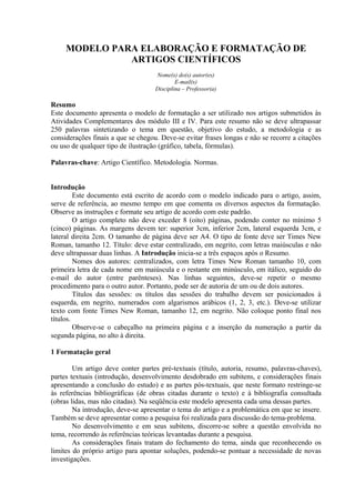 MODELO PARA ELABORAÇÃO E FORMATAÇÃO DE
ARTIGOS CIENTÍFICOS
Nome(s) do(s) autor(es)
E-mail(s)
Disciplina – Professor(a)
Resumo
Este documento apresenta o modelo de formatação a ser utilizado nos artigos submetidos às
Atividades Complementares dos módulo III e IV. Para este resumo não se deve ultrapassar
250 palavras sintetizando o tema em questão, objetivo do estudo, a metodologia e as
considerações finais a que se chegou. Deve-se evitar frases longas e não se recorre a citações
ou uso de qualquer tipo de ilustração (gráfico, tabela, fórmulas).
Palavras-chave: Artigo Científico. Metodologia. Normas.
Introdução
Este documento está escrito de acordo com o modelo indicado para o artigo, assim,
serve de referência, ao mesmo tempo em que comenta os diversos aspectos da formatação.
Observe as instruções e formate seu artigo de acordo com este padrão.
O artigo completo não deve exceder 8 (oito) páginas, podendo conter no mínimo 5
(cinco) páginas. As margens devem ter: superior 3cm, inferior 2cm, lateral esquerda 3cm, e
lateral direita 2cm. O tamanho de página deve ser A4. O tipo de fonte deve ser Times New
Roman, tamanho 12. Título: deve estar centralizado, em negrito, com letras maiúsculas e não
deve ultrapassar duas linhas. A Introdução inicia-se a três espaços após o Resumo.
Nomes dos autores: centralizados, com letra Times New Roman tamanho 10, com
primeira letra de cada nome em maiúscula e o restante em minúsculo, em itálico, seguido do
e-mail do autor (entre parênteses). Nas linhas seguintes, deve-se repetir o mesmo
procedimento para o outro autor. Portanto, pode ser de autoria de um ou de dois autores.
Títulos das sessões: os títulos das sessões do trabalho devem ser posicionados à
esquerda, em negrito, numerados com algarismos arábicos (1, 2, 3, etc.). Deve-se utilizar
texto com fonte Times New Roman, tamanho 12, em negrito. Não coloque ponto final nos
títulos.
Observe-se o cabeçalho na primeira página e a inserção da numeração a partir da
segunda página, no alto à direita.
1 Formatação geral
Um artigo deve conter partes pré-textuais (título, autoria, resumo, palavras-chaves),
partes textuais (introdução, desenvolvimento desdobrado em subitens, e considerações finais
apresentando a conclusão do estudo) e as partes pós-textuais, que neste formato restringe-se
às referências bibliográficas (de obras citadas durante o texto) e à bibliografia consultada
(obras lidas, mas não citadas). Na seqüência este modelo apresenta cada uma dessas partes.
Na introdução, deve-se apresentar o tema do artigo e a problemática em que se insere.
Também se deve apresentar como a pesquisa foi realizada para discussão do tema-problema.
No desenvolvimento e em seus subitens, discorre-se sobre a questão envolvida no
tema, recorrendo às referências teóricas levantadas durante a pesquisa.
As considerações finais tratam do fechamento do tema, ainda que reconhecendo os
limites do próprio artigo para apontar soluções, podendo-se pontuar a necessidade de novas
investigações.
 