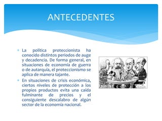  La política proteccionista ha
conocido distintos periodos de auge
y decadencia. De forma general, en
situaciones de economía de guerra
o de autarquía, el proteccionismo se
aplica de manera tajante.
 En situaciones de crisis económica,
ciertos niveles de protección a los
propios productos evita una caída
fulminante de precios y el
consiguiente descalabro de algún
sector de la economía nacional.
ANTECEDENTES
 