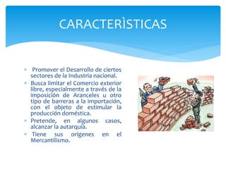 Promover el Desarrollo de ciertos
sectores de la Industria nacional.
 Busca limitar el Comercio exterior
libre, especialmente a través de la
imposición de Aranceles u otro
tipo de barreras a la importación,
con el objeto de estimular la
producción doméstica.
 Pretende, en algunos casos,
alcanzar la autarquía.
 Tiene sus orígenes en el
Mercantilismo.
CARACTERÌSTICAS
 