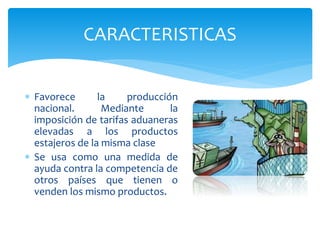  Favorece la producción
nacional. Mediante la
imposición de tarifas aduaneras
elevadas a los productos
estajeros de la misma clase
 Se usa como una medida de
ayuda contra la competencia de
otros países que tienen o
venden los mismo productos.
CARACTERISTICAS
 