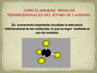 Como elaborar  modelos tridimensionales del átomo de carbono. Es  sumamente importante visualizar la estructura tridimensional de las moléculas, lo que se logra  mediante el uso de modelos. 