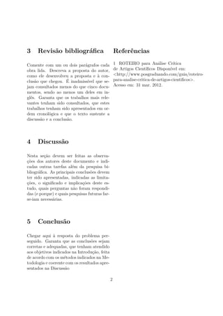 3    Revisão bibliográﬁca                           Referências

Comente com um ou dois parágrafos cada              1 ROTEIRO para Análise Crítica
obra lida. Descreva a proposta do autor,            de Artigos Cientíﬁcos Disponível em:
como ele desenvolveu a proposta e à con-            <http://www.posgraduando.com/guia/roteiro-
clusão que chegou. É inadmissível que se-           para-analise-critica-de-artigos-cientiﬁcos>.
jam consultados menos do que cinco docu-            Acesso em: 31 mar. 2012.
mentos, sendo ao menos um deles em in-
glês. Garanta que os trabalhos mais rele-
vantes tenham sido consultados, que estes
trabalhos tenham sido apresentados em or-
dem cronológica e que o texto sustente a
discussão e a conclusão.




4    Discussão

Nesta seção devem ser feitas as observa-
ções dos autores deste documento e indi-
cadas outras tarefas além da pesquisa bi-
bliográﬁca. As principais conclusões devem
ter sido apresentadas, indicadas as limita-
ções, o signiﬁcado e implicações deste es-
tudo, quais perguntas não foram respondi-
das (e porque) e quais pesquisas futuras far-
se-iam necessárias.




5    Conclusão

Chegar aqui à resposta do problema per-
seguido. Garanta que as conclusões sejam
corretas e adequadas, que tenham atendido
aos objetivos indicados na Introdução, feita
de acordo com os métodos indicados na Me-
todologia e coerente com os resultados apre-
sentados na Discussão

                                                2
 
