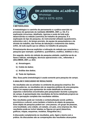 5 METODOLOGIA
A metodologia é o caminho do pensamento e a prática exercida no
processo de apreensão da realidade (SEABRA, 2001, p. 53). É a
explicação minuciosa, detalhada, rigorosa e exata de toda ação
desenvolvida no método (caminho) do trabalho de pesquisa. É a
explicação do tipo de pesquisa, do instrumental utilizado (questionário,
entrevista e etc.), do tempo previsto, da equipe de pesquisadores e da
divisão do trabalho, das formas de tabulação e tratamento dos dados,
enfim, de tudo aquilo que se utilizou no trabalho de pesquisa.
Primeiramente deve-se explicitar a indicação do método que caracteriza a
pesquisa (por exemplo: qualitativo, quantitativo, analítico, dialético e etc.).
Em seguida, dentro do método de pesquisa adotado, explicitar-se-ão as
fases e táticas, estratégias, técnicas operacionais e etc., referentes à
(SALOMON, 2001, p. 223):
a) Amostragem;
b) Coleta de dados;
c) Análise dos dados;
d) Teste de hipóteses.
Obs. Essa parte (metodologia) é usada somente para pesquisa de campo.
6 ANALISE E DISCUSSÃO DE RESULTADOS
Os resultados são os achados no ambiente da pesquisa empírica. Em
outras palavras, os resultados são os aspectos práticos de uma pesquisa.
Este é um espaço para apresentar de modo detalhado os diversos
aspectos e elementos encontrados pelo pesquisador durante a pesquisa
de campo. A apresentação dos resultados de forma detalhada propicia ao
leitor a percepção completa dos resultados obtidos.
Nos resultados pode ser incluída a contextualização social, política,
econômica e cultural, como também a história do objeto de pesquisa.
Esse objeto de pesquisa poderá ser: uma pessoa, um grupo de pessoas,
uma localidade, uma cidade, um estado, um país, uma empresa etc. Nos
resultados pode-se incluir tabelas ou figuras em geral (desenhos,
gráficos, mapas, esquemas, modelos, fotografias etc.).
A discussão complementa os resultados, pois, ligam a teoria com a
prática. As discussões são as comparações dos resultados alcançados
 