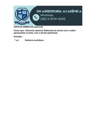 LISTA DE SÍMBOLOS (opcional)
Iniciar aqui - Elemento opcional. Elaborada de acordo com a ordem
apresentada no texto, com o devido significado.
Exemplo:
d a b Distância euclidiana
 