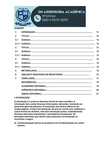SUMÁRIO
1 INTRODUÇÃO...................................................................................................... 11
2 TITULO.................................................................................................................. 12
2.1 Subtítulo.................................................................................................................. 12
2.1.1 Subtítulo................................................................................................................... 12
3 TITULO.................................................................................................................. 13
3.1 Subtítulo.................................................................................................................. 13
3.1.1 Subtítulo................................................................................................................... 13
4 TITULO.................................................................................................................. 14
4.1 Subtítulo.................................................................................................................. 14
4.1.1 Subtítulo................................................................................................................... 14
5 METODOLOGIA.................................................................................................. 15
6 ANALISE E DISCUSSÃO DE RESULTADOS................................................ 15
7 CONCLUSÃO........................................................................................................ 17
REFERÊNCIAS.................................................................................................... 18
GLOSSÁRIO (OPCIONAL)................................................................................. 19
APÊNCDICE (OPCIONAL).................................................................................. 20
ANEXO (OPCIONAL)........................................................................................... 21
1 INTRODUÇÃO
A introdução é o primeiro elemento formal do texto científico. A
introdução deve conter diversas informações relevantes, formando um
panorama geral da pesquisa. A introdução não deverá utilizar-se de
muitas páginas. O texto da introdução deverá ser escrito sem subtítulos e
outras formas de divisões. Uma boa introdução possui, implicitamente,
diversos elementos importantes e orientadores da pesquisa. Os
principais elementos que devem estar presentes na introdução se
encontram a seguir:
a) Contextualização teórica do problema com fundamentação em outros
autores;
 