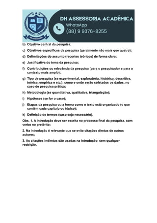 b) Objetivo central da pesquisa;
c) Objetivos específicos da pesquisa (geralmente não mais que quatro);
d) Delimitações do assunto (recortes teóricos) de forma clara;
e) Justificativa do tema da pesquisa;
f) Contribuições ou relevância da pesquisa (para o pesquisador e para o
contexto mais amplo);
g) Tipo de pesquisa (se experimental, exploratória, histórica, descritiva,
teórica, empírica e etc.); como e onde serão coletados os dados, no
caso de pesquisa prática;
h) Metodologia (se quantitativa, qualitativa, triangulação);
i) Hipóteses (se for o caso);
j) Etapas da pesquisa ou a forma como o texto está organizado (o que
contém cada capítulo ou tópico);
k) Definição de termos (caso seja necessário).
Obs. 1. A introdução deve ser escrita no processo final da pesquisa, com
verbo no pretérito;
2. Na introdução é relevante que se evite citações diretas de outros
autores;
3. As citações indiretas são usadas na introdução, sem qualquer
restrição.
 
