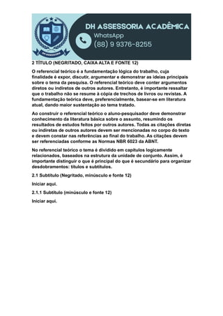 2 TÍTULO (NEGRITADO, CAIXA ALTA E FONTE 12)
O referencial teórico é a fundamentação lógica do trabalho, cuja
finalidade é expor, discutir, argumentar e demonstrar as ideias principais
sobre o tema da pesquisa. O referencial teórico deve conter argumentos
diretos ou indiretos de outros autores. Entretanto, é importante ressaltar
que o trabalho não se resume à cópia de trechos de livros ou revistas. A
fundamentação teórica deve, preferencialmente, basear-se em literatura
atual, dando maior sustentação ao tema tratado.
Ao construir o referencial teórico o aluno-pesquisador deve demonstrar
conhecimento da literatura básica sobre o assunto, resumindo os
resultados de estudos feitos por outros autores. Todas as citações diretas
ou indiretas de outros autores devem ser mencionadas no corpo do texto
e devem constar nas referências ao final do trabalho. As citações devem
ser referenciadas conforme as Normas NBR 6023 da ABNT.
No referencial teórico o tema é dividido em capítulos logicamente
relacionados, baseados na estrutura da unidade de conjunto. Assim, é
importante distinguir o que é principal do que é secundário para organizar
desdobramentos: títulos e subtítulos.
2.1 Subtítulo (Negritado, minúsculo e fonte 12)
Iniciar aqui.
2.1.1 Subtítulo (minúsculo e fonte 12)
Iniciar aqui.
 