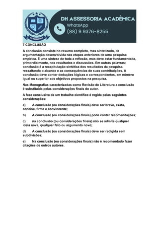 7 CONCLUSÃO
A conclusão consiste no resumo completo, mas sintetizado, da
argumentação desenvolvida nas etapas anteriores de uma pesquisa
empírica. É uma síntese de toda a reflexão, mas deve estar fundamentada,
primordialmente, nos resultados e discussões. Em outras palavras:
conclusão é a recapitulação sintética dos resultados da pesquisa,
ressaltando o alcance e as consequências de suas contribuições. A
conclusão deve conter deduções lógicas e correspondentes, em número
igual ou superior aos objetivos propostos na pesquisa.
Nas Monografias caracterizadas como Revisão de Literatura a conclusão
é substituída pelas considerações finais do autor.
A fase conclusiva de um trabalho científico é regida pelas seguintes
considerações:
a) A conclusão (ou considerações finais) deve ser breve, exata,
concisa, firme e convincente;
b) A conclusão (ou considerações finais) pode conter recomendações;
c) na conclusão (ou considerações finais) não se admite qualquer
ideia nova, qualquer fato ou argumento novo;
d) A conclusão (ou considerações finais) deve ser redigida sem
subdivisões;
e) Na conclusão (ou considerações finais) não é recomendado fazer
citações de outros autores.
 