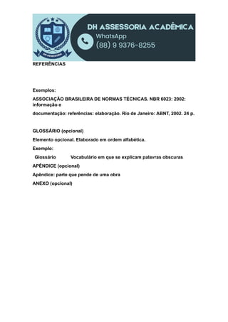 REFERÊNCIAS
Exemplos:
ASSOCIAÇÃO BRASILEIRA DE NORMAS TÉCNICAS. NBR 6023: 2002:
informação e
documentação: referências: elaboração. Rio de Janeiro: ABNT, 2002. 24 p.
GLOSSÁRIO (opcional)
Elemento opcional. Elaborado em ordem alfabética.
Exemplo:
Glossário Vocabulário em que se explicam palavras obscuras
APÊNDICE (opcional)
Apêndice: parte que pende de uma obra
ANEXO (opcional)
 
