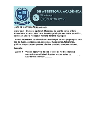 LISTA DE ILUSTRAÇÕES (opcional)
Iniciar aqui - Elemento opcional. Elaborada de acordo com a ordem
apresentada no texto, com cada item designado por seu nome específico,
travessão, título e respectivo número da folha ou página.
Quando necessário, recomenda-se a elaboração de lista própria para cada
tipo de ilustração (desenhos, esquemas, fluxogramas, fotografias,
gráficos, mapas, organogramas, plantas, quadros, retratos e outras).
Exemplo:
Quadro 1 Valores aceitáveis de erro técnico de medição relativo
para antropometristas iniciantes e experientes no
Estado de São Paulo.............
7
 