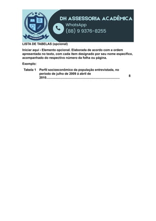 LISTA DE TABELAS (opcional)
Iniciar aqui - Elemento opcional. Elaborada de acordo com a ordem
apresentada no texto, com cada item designado por seu nome específico,
acompanhado do respectivo número da folha ou página.
Exemplo:
Tabela 1 Perfil socioeconômico da população entrevistada, no
período de julho de 2009 á abril de
2010....................................................................................
8
 