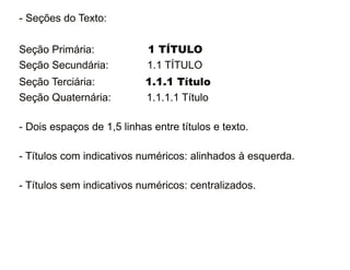 - Seções do Texto: 
Seção Primária: 1 TÍTULO 
Seção Secundária: 1.1 TÍTULO 
Seção Terciária: 1.1.1 Título 
Seção Quaternária: 1.1.1.1 Título 
- Dois espaços de 1,5 linhas entre títulos e texto. 
- Títulos com indicativos numéricos: alinhados à esquerda. 
- Títulos sem indicativos numéricos: centralizados. 
30/08/11 
 