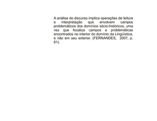30/08/11 
A análise do discurso implica operações de leitura 
e interpretação que envolvem campos 
problemáticos dos domínios sócio-históricos, uma 
vez que focaliza campos e problemáticas 
encontrados no interior do domínio da Lingüística, 
e não em seu exterior. (FERNANDES, 2007, p. 
81). 
 