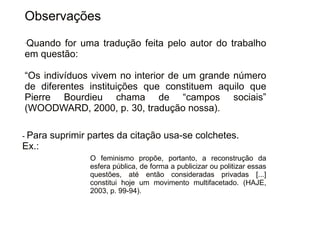 Observações 
-Quando for uma tradução feita pelo autor do trabalho 
em questão: 
“Os indivíduos vivem no interior de um grande número 
de diferentes instituições que constituem aquilo que 
Pierre Bourdieu chama de “campos sociais” 
(WOODWARD, 2000, p. 30, tradução nossa). 
Clique para editar o estilo do subtítulo mestre 
- Para suprimir partes da citação usa-se colchetes. 
Ex.: 
30/08/11 
O feminismo propõe, portanto, a reconstrução da 
esfera pública, de forma a publicizar ou politizar essas 
questões, até então consideradas privadas [...] 
constitui hoje um movimento multifacetado. (HAJE, 
2003, p. 99-94). 
 