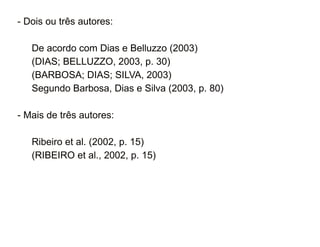 - Dois ou três autores: 
De acordo com Dias e Belluzzo (2003) 
(DIAS; BELLUZZO, 2003, p. 30) 
(BARBOSA; DIAS; SILVA, 2003) 
Segundo Barbosa, Dias e Silva (2003, p. 80) 
- Mais de três autores: 
Ribeiro et al. (2002, p. 15) 
(RIBEIRO et al., 2002, p. 15) 
30/08/11 
 