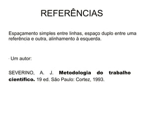 30/08/11 
REFERÊNCIAS 
Espaçamento simples entre linhas, espaço duplo entre uma 
referência e outra, alinhamento à esquerda. 
- Um autor: 
SEVERINO, A. J. Metodologia do trabalho 
científico. 19 ed. São Paulo: Cortez, 1993. 
 