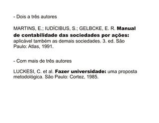 - Dois a três autores 
MARTINS, E.; IUDÍCIBUS, S.; GELBCKE, E. R. Manual 
de contabilidade das sociedades por ações: 
aplicável também as demais sociedades. 3. ed. São 
Paulo: Atlas, 1991. 
- Com mais de três autores 
LUCKESI, C. et al. Fazer universidade: uma proposta 
metodológica. São Paulo: Cortez, 1985. 
30/08/11 
 