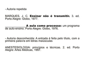 - Autoria repetida 
MARQUES, J. C. Ensinar não é transmitir. 3. ed. 
Porto Alegre: Globo, 1977. 
_____________ A aula como processo: um programa 
de auto-ensino. Porto Alegre: Globo, 1976. 
- Autoria desconhecida: A entrada é feita pelo título, com a 
primeira palavra em letras maiúsculas 
ANESTESIOLOGIA: princípios e técnicas. 2. ed. Porto 
Alegre: Artes Médicas, 1997. 
30/08/11 
 