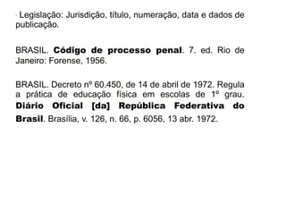 - Legislação: Jurisdição, título, numeração, data e dados de 
publicação. 
BRASIL. Código de processo penal. 7. ed. Rio de 
Janeiro: Forense, 1956. 
BRASIL. Decreto nº 60.450, de 14 de abril de 1972. Regula 
a prática de educação física em escolas de 1º grau. 
Diário Oficial [da] República Federativa do 
Brasil. Brasília, v. 126, n. 66, p. 6056, 13 abr. 1972. 
30/08/11 
 