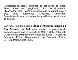 - Dissertações, teses, trabalhos de conclusão de curso: 
Autor, título, ano, paginação, tipo do documento 
(dissertação, tese, trabalho de conclusão de curso), grau e 
área entre parênteses (Mestrado, Doutorado, 
Especialização em...), vinculação acadêmica, local e ano 
da defesa. 
SANTOS, Fernando Bruno. Jogos intermunicipais do 
Rio Grande do Sul: uma análise do processo de 
mudanças ocorridas no período de 1999 a 2002. 2005. 400 
f. Dissertação (Mestrado em Educação Física) – Curso de 
Educação Física, Departamento de Educação Física, 
UFRGS, Porto Alegre, 2005. 
30/08/11 
 