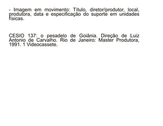- Imagem em movimento: Título, diretor/produtor, local, 
produtora, data e especificação do suporte em unidades 
físicas. 
CESIO 137: o pesadelo de Goiânia. Direção de Luiz 
Antonio de Carvalho. Rio de Janeiro: Master Produtora, 
1991. 1 Videocassete. 
30/08/11 
