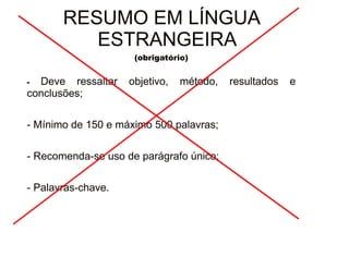 30/08/11 
RESUMO EM LÍNGUA 
ESTRANGEIRA 
(obrigatório) 
- Deve ressaltar objetivo, método, resultados e 
conclusões; 
- Mínimo de 150 e máximo 500 palavras; 
- Recomenda-se uso de parágrafo único; 
- Palavras-chave. 
 
