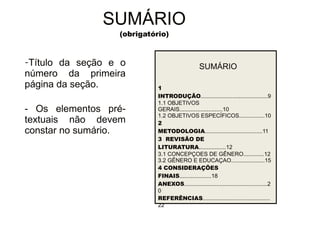 30/08/11 
SUMÁRIO 
(obrigatório) 
-Título da seção e o 
número da primeira 
página da seção. 
- Os elementos pré-textuais 
não devem 
constar no sumário. 
SUMÁRIO 
1 
INTRODUÇÃO..........................................9 
1.1 OBJETIVOS 
GERAIS...........................10 
1.2 OBJETIVOS ESPECÍFICOS................10 
2 
METODOLOGIA....................................11 
3 REVISÃO DE 
LITURATURA.................12 
3.1 CONCEPÇOES DE GÊNERO.............12 
3.2 GÊNERO E EDUCAÇAO.....................15 
4 CONSIDERAÇÕES 
FINAIS....................18 
ANEXOS....................................................2 
0 
REFERÊNCIAS.......................................... 
22 
 