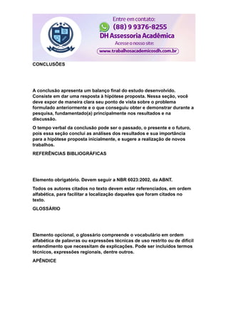 CONCLUSÕES
A conclusão apresenta um balanço final do estudo desenvolvido.
Consiste em dar uma resposta à hipótese proposta. Nessa seção, você
deve expor de maneira clara seu ponto de vista sobre o problema
formulado anteriormente e o que conseguiu obter e demonstrar durante a
pesquisa, fundamentado(a) principalmente nos resultados e na
discussão.
O tempo verbal da conclusão pode ser o passado, o presente e o futuro,
pois essa seção conclui as análises dos resultados e sua importância
para a hipótese proposta inicialmente, e sugere a realização de novos
trabalhos.
REFERÊNCIAS BIBLIOGRÁFICAS
Elemento obrigatório. Devem seguir a NBR 6023:2002, da ABNT.
Todos os autores citados no texto devem estar referenciados, em ordem
alfabética, para facilitar a localização daqueles que foram citados no
texto.
GLOSSÁRIO
Elemento opcional, o glossário compreende o vocabulário em ordem
alfabética de palavras ou expressões técnicas de uso restrito ou de difícil
entendimento que necessitam de explicações. Pode ser incluídos termos
técnicos, expressões regionais, dentre outros.
APÊNDICE
 