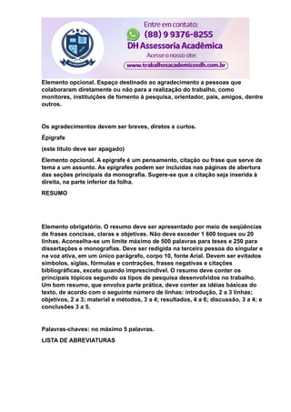Elemento opcional. Espaço destinado ao agradecimento a pessoas que
colaboraram diretamente ou não para a realização do trabalho, como
monitores, instituições de fomento à pesquisa, orientador, pais, amigos, dentre
outros.
Os agradecimentos devem ser breves, diretos e curtos.
Épigrafe
(este título deve ser apagado)
Elemento opcional. A epígrafe é um pensamento, citação ou frase que serve de
tema a um assunto. As epígrafes podem ser incluídas nas páginas de abertura
das seções principais da monografia. Sugere-se que a citação seja inserida à
direita, na parte inferior da folha.
RESUMO
Elemento obrigatório. O resumo deve ser apresentado por meio de seqüências
de frases concisas, claras e objetivas. Não deve exceder 1 600 toques ou 20
linhas. Aconselha-se um limite máximo de 500 palavras para teses e 250 para
dissertações e monografias. Deve ser redigida na terceira pessoa do singular e
na voz ativa, em um único parágrafo, corpo 10, fonte Arial. Devem ser evitados
símbolos, siglas, fórmulas e contrações, frases negativas e citações
bibliográficas, exceto quando imprescindível. O resumo deve conter os
principais tópicos segundo os tipos de pesquisa desenvolvidos no trabalho.
Um bom resumo, que envolva parte prática, deve conter as idéias básicas do
texto, de acordo com o seguinte número de linhas: introdução, 2 a 3 linhas;
objetivos, 2 a 3; material e métodos, 3 a 4; resultados, 4 a 6; discussão, 3 a 4; e
conclusões 3 a 5.
Palavras-chaves: no máximo 5 palavras.
LISTA DE ABREVIATURAS
 