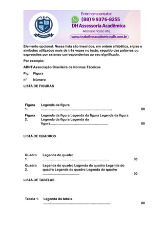 Elemento opcional. Nessa lista são inseridos, em ordem alfabética, siglas e
símbolos utilizados mais de três vezes no texto, seguido das palavras ou
expressões por extenso correspondentes ao seu significado.
Por exemplo:
ABNT Associação Brasileira de Normas Técnicas
Fig. Figura
n° Número
LISTA DE FIGURAS
Figura
1.
Legenda da figura
............................................................................. 00
Figura
2.
Legenda da figura Legenda da figura Legenda da figura
Legenda da figura Legenda da
figura............................................................... 00
LISTA DE QUADROS
Quadro
1.
Legenda do quadro
........................................................................ 00
Quadro
2.
Legenda do quadro Legenda do quadro Legenda do
quadro Legenda do quadro Legenda do quadro
........................................ 00
LISTA DE TABELAS
Tabela 1. Legenda da tabela
......................................................................... 00
 