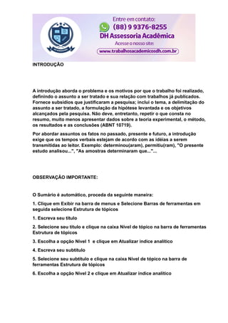 INTRODUÇÃO
A introdução aborda o problema e os motivos por que o trabalho foi realizado,
definindo o assunto a ser tratado e sua relação com trabalhos já publicados.
Fornece subsídios que justificaram a pesquisa; inclui o tema, a delimitação do
assunto a ser tratado, a formulação da hipótese levantada e os objetivos
alcançados pela pesquisa. Não deve, entretanto, repetir o que consta no
resumo, muito menos apresentar dados sobre a teoria experimental, o método,
os resultados e as conclusões (ABNT 10719).
Por abordar assuntos os fatos no passado, presente e futuro, a introdução
exige que os tempos verbais estejam de acordo com as idéias a serem
transmitidas ao leitor. Exemplo: determinou(aram), permitiu(ram), "O presente
estudo analisou...", "As amostras determinaram que..."...
OBSERVAÇÃO IMPORTANTE:
O Sumário é automático, proceda da seguinte maneira:
1. Clique em Exibir na barra de menus e Selecione Barras de ferramentas em
seguida selecione Estrutura de tópicos
1. Escreva seu título
2. Selecione seu título e clique na caixa Nível de tópico na barra de ferramentas
Estrutura de tópicos
3. Escolha a opção Nível 1 e clique em Atualizar índice analítico
4. Escreva seu subtítulo
5. Selecione seu subtítulo e clique na caixa Nível de tópico na barra de
ferramentas Estrutura de tópicos
6. Escolha a opção Nível 2 e clique em Atualizar índice analítico
 