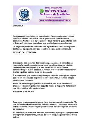 OBJETIVOS
Descrevem os propósitos do pesquisador. Estão relacionados com as
hipóteses iniciais lançadas e com a questão que o trabalho visa
esclarecer. Nesta seção, o pesquisador deve indicar o que pretende com
o desenvolvimento da pesquisa e que resultados esperam alcançar.
Os objetivos podem se confundir com a justificativa. Para distingui-los,
basta usar a pergunta para que (objetivos) e por que (justificativa).
REVISÃO DA LITERATURA
Diz respeito aos resumos dos trabalhos pesquisados e utilizados na
monografia que têm relação com o tema escolhido. Quando citados,
devem conter informações que lhes permitam ser localizados e
consultados por outras pessoas. A revisão fornece ainda embasamento
teórico e prático sobre o tema em discussão.
É aconselhável que a revisão seja feita por capítulo, por tópico e depois
por ordem cronológica da publicação dos trabalhos, dos mais antigos
para os mais recentes.
Todos os trabalhos pesquisados e utilizados pelo autor deverão ser
citados, começando pelo autor, seguido do ano e da página do texto em
que foi extraída a informação citada.
MATERIAL E MÉTODOS
Para saber o que apresentar nesse item, faça-se a seguinte pergunta: "De
que maneira o experimento ou o trabalho foi feito?". Devemos especificar
detalhadamente a metodologia que utilizamos para alcançar os objetivos
da pesquisa.
Na descrição de material e métodos, delineamos a pesquisa, que pode ser
bibliográfica, experimental, estudo de caso, pesquisa participante, dentre
outras.
 