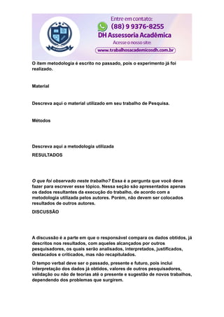 O item metodologia é escrito no passado, pois o experimento já foi
realizado.
Material
Descreva aqui o material utilizado em seu trabalho de Pesquisa.
Métodos
Descreva aqui a metodologia utilizada
RESULTADOS
O que foi observado neste trabalho? Essa é a pergunta que você deve
fazer para escrever esse tópico. Nessa seção são apresentados apenas
os dados resultantes da execução do trabalho, de acordo com a
metodologia utilizada pelos autores. Porém, não devem ser colocados
resultados de outros autores.
DISCUSSÃO
A discussão é a parte em que o responsável compara os dados obtidos, já
descritos nos resultados, com aqueles alcançados por outros
pesquisadores, os quais serão analisados, interpretados, justificados,
destacados e criticados, mas não recapitulados.
O tempo verbal deve ser o passado, presente e futuro, pois inclui
interpretação dos dados já obtidos, valores de outros pesquisadores,
validação ou não de teorias até o presente e sugestão de novos trabalhos,
dependendo dos problemas que surgirem.
 