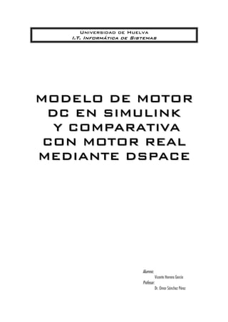 Universidad de Huelva
I.T. Informática de Sistemas
MMOODDEELLOO DDEE MMOOTTOORR
DDCC EENN SSIIMMUULLIINNKK
YY CCOOMMPPAARRAATTIIVVAA
CCOONN MMOOTTOORR RREEAALL
MMEEDDIIAANNTTEE DDSSPPAACCEE
Alumno:
Vicente Herrera García
Profesor:
Dr. Omar Sánchez Pérez
 