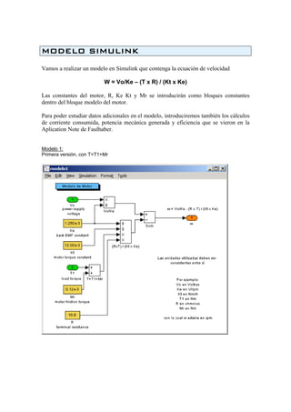MODELO SIMULINK
Vamos a realizar un modelo en Simulink que contenga la ecuación de velocidad
W = Vo/Ke – (T x R) / (Kt x Ke)
Las constantes del motor, R, Ke Kt y Mr se introducirán como bloques constantes
dentro del bloque modelo del motor.
Para poder estudiar datos adicionales en el modelo, introduciremos también los cálculos
de corriente consumida, potencia mecánica generada y eficiencia que se vieron en la
Aplication Note de Faulhaber.
Modelo 1:
Primera versión, con T=T1+Mr
 