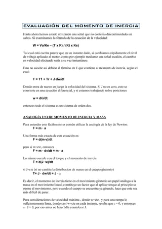 EVALUACIÓN DEL MOMENTO DE INERCIA
Hasta ahora hemos estado utilizando una señal que no contenía discontinuidades ni
saltos. Si examinamos la fórmula de la ecuación de la velocidad:
W = Vo/Ke – (T x R) / (Kt x Ke)
Tal cual está escrita parece que en un instante dado, si cambiamos rápidamente el nivel
de voltaje aplicado al motor, como por ejemplo mediante una señal escalón, el cambio
en velocidad efectuado sería a su vez instantáneo.
Esto no sucede así debido al término en T que contiene al momento de inercia, según el
cual:
T = T1 + Tr + J·dw/dt
Donde entra de nuevo en juego la velocidad del sistema. Si J no es cero, esto se
convierte en una ecuación diferencial, y si estamos trabajando sobre posiciones
w = dΘ/dt
entonces todo el sistema es un sistema de orden dos.
ANALOGÍA ENTRE MOMENTO DE INERCIA Y MASA
Para entender esto fácilmente es común utilizar la analogía de la ley de Newton:
F = m · a
Una forma más exacta de esta ecuación es:
F = d(m·v)/dt
pero si m=cte, entonces
F = m · dv/dt = m · a
Lo mismo sucede con el torque y el momento de inercia:
T = d(J ·w)/dt
si J=cte (si no cambia la distribucion de masas en el cuerpo giratorio)
T= J · dw/dt = J · α
Es decir, el momento de inercia tiene en el movimiento giratorio un papel análogo a la
masa en el movimiento lineal, constituye un factor que al aplicar torque al principio se
opone al movimiento, pero cuando el cuerpo se encuentra ya girando, hace que este sea
más difícil de parar.
Para consideraciones de velocidad máxima , donde w=cte , y para una rampa lo
suficientemente lenta, donde casi w=cte en cada instante, resulta que α = 0, y entonces
α · J = 0, por eso antes no hizo falta considerar J.
 
