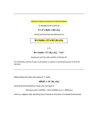 Atención: Existe una errata en la fórmula anterior
Si despejamos W a partir de
V = (T x R)/Kt + (W x Ke)
vemos que la formula que obtenemos es
W = Vo/Ke – (T1 x R) / (Kt x Ke)
y no:
W = Vo/Ke - T1 / (Kt x Ke) **no**
donde por error ha sido omitido el término R.
Es la fórmula correcta la que se presupone se utiliza a continuación para el resto de
cálculos.
Differentiating both sides with respect to T1 yields:
dW/dT1 = -R / (Kt x Ke)
Using dimensional analysis to check units, the result is:
-Ohms/(oz-in/A) x (V/RPM) = -Ohm-A-RPM/V-oz-in = -RPM/oz-in
which is a negative value describing loss of velocity as a function of increased torsional load.
 