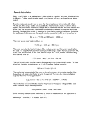 Sample Calculation
Motor 1624T009S is to be operated with 9 volts applied to the motor terminals. The torque load
is 0.2 oz-in. Find the resulting motor speed, motor current, efficiency, and mechanical power
output.
From the motor data sheet, it can be seen that the no-load speed of the motor at 9 volts is
11,700 rpm. If the torque load is not coupled to the motor shaft, the motor would run at this
speed. The motor speed under load is simply the no-load speed less the reduction in speed due
to the load. The proportionality constant for the relationship between motor speed and motor
torque is the slope of the torque vs speed curve, given by the motor no-load speed divided by
the stall torque. In this example, the speed reduction caused by the 0.2 oz-in torque load is:
0.2 oz-in x (11,700 rpm/.634 oz-in) = -3690 rpm
The motor speed under load must then be:
11,700 rpm - 3690 rpm = 8010 rpm
The motor current under load is the sum of the no-load current and the current resulting from
the load. The proportionality constant relating current to torque load is the torque constant (Kt),
in this case, 1.039 oz-in/A. In this case, the load torque is 0.2 oz-in, and the current resulting
from the load must be:
I = 0.2 oz-in x 1 amp/1.039 oz-in = 192 mA
The total motor current must be the sum of this value and the motor no-load current. The data
sheet lists the motor no-load current as 11 mA. Therefore, the total current is:
192 mA + 11 mA = 203 mA
The mechanical power output of the motor is simply the product of the motor speed and the
torque load with a correction factor for units (if required). Therefore, the mechanical power
output of the motor in this application is:
output power = 0.2 oz-in x 8010 rpm x .00074 = 1.18 Watts
The mechanical power input to the motor is the product of the applied voltage and the total
motor current in Amps. In this application:
input power = 9 volts x .203 A = 1.82 Watts
Since efficiency is simply power out divided by power in, the efficiency in this application is:
efficiency = 1.18 Watts / 1.82 Watts = .65 = 65%
 