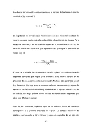 10
Una buena aproximación a dicha relación es la paridad de las tasas de interés
doméstica (i) y externa (i*):
En la práctica, los inversionistas mantienen bonos que muestran una tasa de
retorno esperada mucho más alta, esto debido a la existencia de riesgos. Para
incorporar este riesgo, es necesario incorporar en la expresión de la paridad de
tasas de interés una constante que represente una prima por la diferencia de
riesgo país (s):
A pesar de lo anterior, las carteras de activos incorporan bonos de rendimiento
esperado corregido por riegos país diferente. Esto ocurre porque en la
presencia de riesgo conviene la diversificación. Nada de esto garantiza que el
tipo de cambio futuro va a ser el esperado. Además es necesario considerar la
existencia de costos de transacción y diferencias en la liquidez de cada uno de
los activos, que haga preferir activos locales de menor retorno esperado que
otros más difíciles de transar.
Uno de los supuestos implícitos que se ha utilizado hasta el momento
corresponde a la perfecta movilidad de capital. La perfecta movilidad de
capitales corresponde al libre ingreso y salida de capitales de un país sin
 