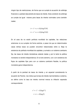 11
ningún tipo de restricciones, de forma que se cumpla la ecuación de arbitraje
financiero o paridad descubierta de tasas de interés. Esta condición de arbitraje
se cumple de igual manera para tasas de interés nominales como también
reales:
( )
( )
En el caso de no existir perfecta movilidad de capitales, las relaciones
anteriores no se cumplen de forma estricta, a pesar de que en determinados
casos dichas tasas se pueden encontrar relacionadas entre si. Bajo la
existencia de perfecta movilidad de capitales y sumado a un sistema cambiario
fijo, las tasas de interés domésticas estarán dadas y por lo tanto la política
monetaria no tendrá independencia. En el otro extremo, con o sin existencia de
flujos de capitales fijos pero con un sistema cambiario flexible, la política
monetaria gana independencia.
A partir de la paridad de tasas de interés y en especial considerando la
ecuación de Fischer, nos indica que la tasa de interés real doméstica o externa,
se define como la tasa de interés nominal menos la inflación esperada
correspondiente:
( )
( )
 