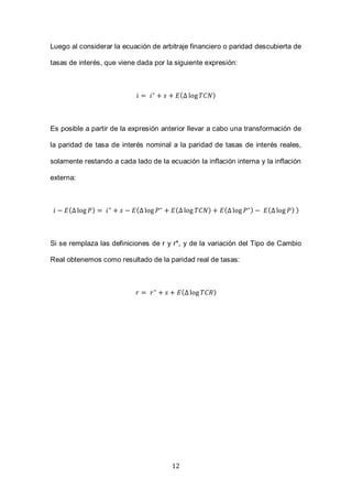 12
Luego al considerar la ecuación de arbitraje financiero o paridad descubierta de
tasas de interés, que viene dada por la siguiente expresión:
( )
Es posible a partir de la expresión anterior llevar a cabo una transformación de
la paridad de tasa de interés nominal a la paridad de tasas de interés reales,
solamente restando a cada lado de la ecuación la inflación interna y la inflación
externa:
( ) ( ( ) ( ) ( ) )
Si se remplaza las definiciones de r y r*, y de la variación del Tipo de Cambio
Real obtenemos como resultado de la paridad real de tasas:
( )
 