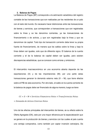 13
3. Balanza de Pagos
La Balanza de Pagos (BP) corresponde a la estimación estadística del registro
contable de las transacciones que son realizadas por los residentes de un país
con el resto del mundo. Es necesario hacer distinciones entre las transacciones
de bienes y servicios, que corresponden a transacciones que son registradas
sobre la línea y se les denomina corrientes, ya las transacciones de
financiamiento o de activos, y que son registradas bajo la línea y que se
denominan de capital. Todo tipo de transacción corriente debe tener su propia
fuente de financiamiento, de manera que los saldos sobre la línea y bajo la
línea deben ser iguales, solo que de diferente signo. El balance de la cuenta
corriente y el de la balanza de capital deben ser iguales, pero existen
discrepancias estadísticas, que se conocen como errores y omisiones.
El intercambio macroeconómico en una economía abierta depende de las
exportaciones (X) y de las importaciones (M); por una parte estas
transacciones generan la demanda externa neta (X – M), que tiene efectos
sobre el PIB de esta economía. Por otro lado, el saldo en la cuenta corriente de
la balanza de pagos debe ser financiado de alguna manera, luego se tiene
Uno de los efectos principales del intercambio de bienes, es su efecto sobre la
Oferta Agregada (OA), esto por una mayor eficiencia por la especialización que
se genera en la producción de bienes y servicios con los cuales el país cuenta
una ventaja comparativa, como también por captar inversión extranjera. De
 