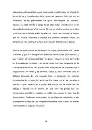 14
esta manera el intercambio genera incrementos en el bienestar por efectos de
la ampliación y diversificación de la canasta de consumo, todo esto por un
incremento de las posibilidades del ajuste inter-temporal del consumo,
aliviando de esta manera la carga de los años malos y distribuyendo en el
tiempo los beneficios de años buenos. Otro de los efectos que son generados
por los procesos de intercambio, se relaciona con un mejor manejo de riesgos
por los accesos existentes a seguros que permiten enfrentar riesgos no
controlables y de una mayor y mejor diversificación de la cartera de activos.
Uno de los componentes de la Balanza de Pagos, corresponde a la Cuenta
Corriente, y que lleva el registro de todas las transacciones sobre la línea, y
que registran los ingresos recibidos y los pagos realizados al resto del mundo
en transacciones corrientes. Las transacciones que son registradas en la
cuenta corriente son en una primera línea el registro de las exportaciones e
importaciones de bienes y de servicios, siendo su saldo conocido como la
balanza comercial. En una segunda línea se consideran los registros
provenientes de ingresos de inversiones, los cuales pueden ser entradas o
salidas, y que corresponden a pagos relacionados con la mantención de
activos o pasivos con el exterior. En este caso, los países que son
considerados acreedores muestran un saldo neto positivo en este tipo de
transacciones. Finalmente se incorporan las transferencias unilaterales, y que
corresponden a pagos sin una compensación directa, y que pueden ser ayudas
internacionales o pagos de impuestos.
 