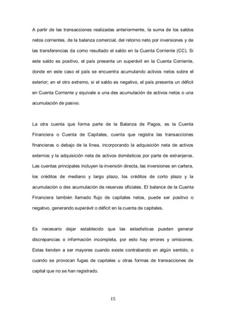 15
A partir de las transacciones realizadas anteriormente, la suma de los saldos
netos corrientes, de la balanza comercial, del retorno neto por inversiones y de
las transferencias da como resultado el saldo en la Cuenta Corriente (CC). Si
este saldo es positivo, el país presenta un superávit en la Cuenta Corriente,
donde en este caso el país se encuentra acumulando activos netos sobre el
exterior; en el otro extremo, si el saldo es negativo, el país presenta un déficit
en Cuenta Corriente y equivale a una des acumulación de activos netos o una
acumulación de pasivo.
La otra cuenta que forma parte de la Balanza de Pagos, es la Cuenta
Financiera o Cuenta de Capitales, cuenta que registra las transacciones
financieras o debajo de la línea, incorporando la adquisición neta de activos
externos y la adquisición neta de activos domésticos por parte de extranjeros.
Las cuentas principales incluyen la inversión directa, las inversiones en cartera,
los créditos de mediano y largo plazo, los créditos de corto plazo y la
acumulación o des acumulación de reservas oficiales. El balance de la Cuenta
Financiera también llamado flujo de capitales netos, puede ser positivo o
negativo, generando superávit o déficit en la cuenta de capitales.
Es necesario dejar establecido que las estadísticas pueden generar
discrepancias o información incompleta, por esto hay errores y omisiones.
Estas tienden a ser mayores cuando existe contrabando en algún sentido, o
cuando se provocan fugas de capitales u otras formas de transacciones de
capital que no se han registrado.
 