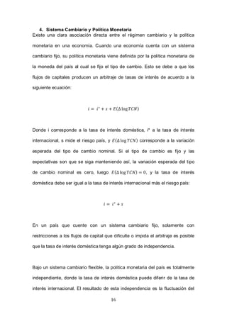 16
4. Sistema Cambiario y Política Monetaria
Existe una clara asociación directa entre el régimen cambiario y la política
monetaria en una economía. Cuando una economía cuenta con un sistema
cambiario fijo, su política monetaria viene definida por la política monetaria de
la moneda del país al cual se fijo el tipo de cambio. Esto se debe a que los
flujos de capitales producen un arbitraje de tasas de interés de acuerdo a la
siguiente ecuación:
( )
Donde i corresponde a la tasa de interés doméstica, i* a la tasa de interés
internacional, s mide el riesgo país, y ( ) corresponde a la variación
esperada del tipo de cambio nominal. Si el tipo de cambio es fijo y las
expectativas son que se siga manteniendo así, la variación esperada del tipo
de cambio nominal es cero, luego ( ) , y la tasa de interés
doméstica debe ser igual a la tasa de interés internacional más el riesgo país:
En un país que cuente con un sistema cambiario fijo, solamente con
restricciones a los flujos de capital que dificulte o impida el arbitraje es posible
que la tasa de interés doméstica tenga algún grado de independencia.
Bajo un sistema cambiario flexible, la política monetaria del país es totalmente
independiente, donde la tasa de interés doméstica puede diferir de la tasa de
interés internacional. El resultado de esta independencia es la fluctuación del
 