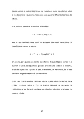 17
tipo de cambio, la cual será generada por variaciones en las expectativas sobre
el tipo de cambio, y que serán necesarias para ajustar el diferencial de tasas de
interés.
Si el punto de partida es la ecuación de arbitraje:
( )
y en el caso que i sea mayor que i* + s, entonces debe existir expectativas de
que el tipo de cambio va a subir:
( )
En general, para que se generen las expectativas de que el tipo de cambio va a
subir en el futuro, se requiere de que este presente una caída en el presente,
efecto del ingreso de capitales al país. Por lo tanto, un incremento, de la tasa
de interés en general reduce el tipo de cambio.
Si un país con un sistema cambiario flexible quiere evitar los efectos de la
política monetaria sobre el Tipo de Cambio Nominal, se requieren de
restricciones a los flujos de capitales que dificulten o impidan el arbitraje de
tasas de interés.
 
