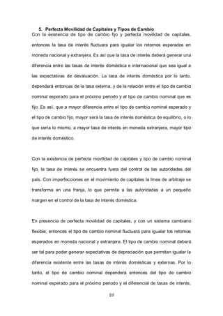 18
5. Perfecta Movilidad de Capitales y Tipos de Cambio
Con la existencia de tipo de cambio fijo y perfecta movilidad de capitales,
entonces la tasa de interés fluctuara para igualar los retornos esperados en
moneda nacional y extranjera. Es así que la tasa de interés deberá generar una
diferencia entre las tasas de interés doméstica e internacional que sea igual a
las expectativas de devaluación. La tasa de interés doméstica por lo tanto,
dependerá entonces de la tasa externa, y de la relación entre el tipo de cambio
nominal esperado para el próximo periodo y el tipo de cambio nominal que es
fijo. Es así, que a mayor diferencia entre el tipo de cambio nominal esperado y
el tipo de cambio fijo, mayor será la tasa de interés doméstica de equilibrio, o lo
que sería lo mismo, a mayor tasa de interés en moneda extranjera, mayor tipo
de interés doméstico.
Con la existencia de perfecta movilidad de capitales y tipo de cambio nominal
fijo, la tasa de interés se encuentra fuera del control de las autoridades del
país. Con imperfecciones en el movimiento de capitales la línea de arbitraje se
transforma en una franja, lo que permite a las autoridades a un pequeño
margen en el control de la tasa de interés doméstica.
En presencia de perfecta movilidad de capitales, y con un sistema cambiario
flexible, entonces el tipo de cambio nominal fluctuará para igualar los retornos
esperados en moneda nacional y extranjera. El tipo de cambio nominal deberá
ser tal para poder generar expectativas de depreciación que permitan igualar la
diferencia existente entre las tasas de interés domésticas y externas. Por lo
tanto, el tipo de cambio nominal dependerá entonces del tipo de cambio
nominal esperado para el próximo periodo y el diferencial de tasas de interés,
 