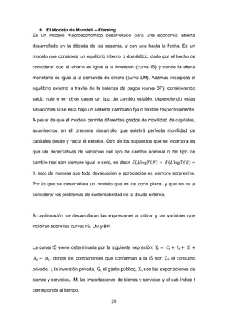 20
6. El Modelo de Mundell – Fleming
Es un modelo macroeconómico desarrollado para una economía abierta
desarrollado en la década de los sesenta, y con uso hasta la fecha. Es un
modelo que considera un equilibrio interno o doméstico, dado por el hecho de
considerar que el ahorro es igual a la inversión (curva IS) y donde la oferta
monetaria es igual a la demanda de dinero (curva LM). Además incorpora el
equilibrio externo a través de la balanza de pagos (curva BP), considerando
saldo nulo o en otros casos un tipo de cambio estable, dependiendo estas
situaciones si se esta bajo un sistema cambiario fijo o flexible respectivamente.
A pesar de que el modelo permite diferentes grados de movilidad de capitales,
asumiremos en el presente desarrollo que existirá perfecta movilidad de
capitales desde y hacia el exterior. Otro de los supuestos que se incorpora es
que las expectativas de variación del tipo de cambio nominal o del tipo de
cambio real son siempre igual a cero, es decir ( ) ( )
, esto de manera que toda devaluación o apreciación es siempre sorpresiva.
Por lo que se desarrollara un modelo que es de corto plazo, y que no va a
considerar los problemas de sustentabilidad de la deuda externa.
A continuación se desarrollaran las expresiones a utilizar y las variables que
incidirán sobre las curvas IS, LM y BP.
La curva IS viene determinada por la siguiente expresión:
, donde los componentes que conforman a la IS son Ct el consumo
privado, It la inversión privada, Gt el gasto público, Xt son las exportaciones de
bienes y servicios, Mt las importaciones de bienes y servicios y el sub índice t
corresponde al tiempo.
 