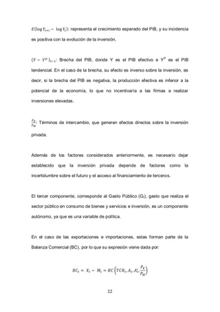 22
( ): representa el crecimiento esperado del PIB, y su incidencia
es positiva con la evolución de la inversión.
( ) : Brecha del PIB, donde Y es el PIB efectivo e YP
es el PIB
tendencial. En el caso de la brecha, su efecto es inverso sobre la inversión, es
decir, si la brecha del PIB es negativa, la producción efectiva es inferior a la
potencial de la economía, lo que no incentivaría a las firmas a realizar
inversiones elevadas.
: Términos de intercambio, que generan efectos directos sobre la inversión
privada.
Además de los factores considerados anteriormente, es necesario dejar
establecido que la inversión privada depende de factores como la
incertidumbre sobre el futuro y el acceso al financiamiento de terceros.
El tercer componente, corresponde al Gasto Público (Gt), gasto que realiza el
sector público en consumo de bienes y servicios e inversión, es un componente
autónomo, ya que es una variable de política.
En el caso de las exportaciones e importaciones, estas forman parte de la
Balanza Comercial (BC), por lo que su expresión viene dada por:
( )
 